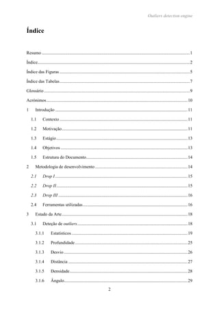 Outliers detection engine
2
Índice
Resumo ......................................................................................................................................1
Índice..........................................................................................................................................2
Índice das Figuras ......................................................................................................................5
Índice das Tabelas......................................................................................................................7
Glossário ....................................................................................................................................9
Acrónimos................................................................................................................................10
1 Introdução ........................................................................................................................11
1.1 Contexto ....................................................................................................................11
1.2 Motivação..................................................................................................................11
1.3 Estágio.......................................................................................................................13
1.4 Objetivos ...................................................................................................................13
1.5 Estrutura do Documento............................................................................................14
2 Metodologia de desenvolvimento....................................................................................14
2.1 Drop I........................................................................................................................15
2.2 Drop II.......................................................................................................................15
2.3 Drop III .....................................................................................................................16
2.4 Ferramentas utilizadas...............................................................................................16
3 Estado da Arte..................................................................................................................18
3.1 Deteção de outliers....................................................................................................18
3.1.1 Estatísticos .........................................................................................................19
3.1.2 Profundidade......................................................................................................25
3.1.3 Desvio ................................................................................................................26
3.1.4 Distância ............................................................................................................27
3.1.5 Densidade...........................................................................................................28
3.1.6 Ângulo................................................................................................................29
 