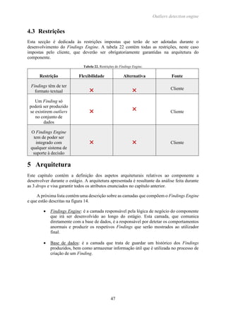 Outliers detection engine
47
4.3 Restrições
Esta secção é dedicada às restrições impostas que terão de ser adotadas durante o
desenvolvimento do Findings Engine. A tabela 22 contém todas as restrições, neste caso
impostas pelo cliente, que deverão ser obrigatoriamente garantidas na arquitetura do
componente.
Tabela 22. Restrições do Findings Engine.
Restrição Flexibilidade Alternativa Fonte
Findings têm de ter
formato textual   Cliente
Um Finding só
poderá ser produzido
se existirem outliers
no conjunto de
dados
  Cliente
O Findings Engine
tem de poder ser
integrado com
qualquer sistema de
suporte à decisão
  Cliente
5 Arquitetura
Este capítulo contém a definição dos aspetos arquiteturais relativos ao componente a
desenvolver durante o estágio. A arquitetura apresentada é resultante da análise feita durante
as 3 drops e visa garantir todos os atributos enunciados no capítulo anterior.
A próxima lista contém uma descrição sobre as camadas que compõem o Findings Engine
e que estão descritas na figura 14.
 Findings Engine: é a camada responsável pela lógica de negócio do componente
que irá ser desenvolvido ao longo do estágio. Esta camada, que comunica
diretamente com a base de dados, é a responsável por detetar os comportamentos
anormais e produzir os respetivos Findings que serão mostrados ao utilizador
final.
 Base de dados: é a camada que trata de guardar um histórico dos Findings
produzidos, bem como armazenar informação útil que é utilizada no processo de
criação de um Finding.
 