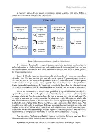 Outliers detection engine
56
A figura 14 demonstra os quatro componentes acima descritos, bem como todos os
mecanismos que fazem parte de cada componente.
Figura 17. Componentes que integram a camada do Findings Engine.
O componente da extração é composto por um mecanismo que faz as combinações dos
atributos inseridos na tabela combination e a leitura dos dados do sistema operacional com base
nos dados inseridos nessa tabela. Este passo serve essencialmente para filtrar os dados que irão
dar origem a um Finding.
Depois de filtrada, é preciso determinar qual é a informação relevante a ser mostrada ao
utilizador final. Um dos aspetos que tem relevância reportar é qualquer comportamento
desviante, ou seja, no caso de existir um padrão normal de acontecimentos é necessário reportar
ao utilizador os dados que se desviem do esperado. Para tal, o componente da deteção trata de
detetar outliers (comportamentos desviantes) no conjunto de dados. Por fim este componente
prioriza esses comportamentos desviantes com base na urgência e na importância do Finding.
Depois de determinado o outlier mais prioritário é agora necessário interpretar o
significado do mesmo. A classificação de um outlier não depende apenas se ele se encontra
acima ou abaixo da baseline mas também do tipo de métrica que está ser analisada. Por
exemplo, se a métrica que queremos analisar é o número de vendas feitas por um colaborador
e se existir um outlier acima da baseline então esse outlier é positivo porque significa que o
colaborador está a vender mais do que é esperado, logo a empresa está a faturar mais. Pelo
contrário, se a métrica for a quantidade de tempo que um colaborador demora a registar uma
venda e se existir um outlier acima da baseline então esse outlier é negativo uma vez que o
colaborador está a demorar mais tempo do que é esperado. No final do processo de classificação
o componente da interpretação transforma os outliers em frases textuais – Findings.
Para mostrar os Findings ao utilizador, existe o componente de output que trata de os
inserir numa base de dados e ainda os exportá-los para o web service.
A próxima secção descreve o fluxo dos dados na arquitetura do Findings Engine.
 