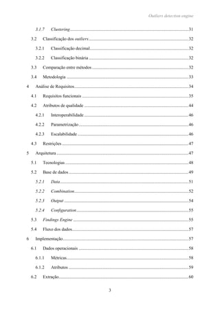 Outliers detection engine
3
3.1.7 Clustering...........................................................................................................31
3.2 Classificação dos outliers..........................................................................................32
3.2.1 Classificação decimal.........................................................................................32
3.2.2 Classificação binária..........................................................................................32
3.3 Comparação entre métodos.......................................................................................32
3.4 Metodologia ..............................................................................................................33
4 Análise de Requisitos.......................................................................................................34
4.1 Requisitos funcionais ................................................................................................35
4.2 Atributos de qualidade ..............................................................................................44
4.2.1 Interoperabilidade ..............................................................................................46
4.2.2 Parametrização...................................................................................................46
4.2.3 Escalabilidade ....................................................................................................46
4.3 Restrições ..................................................................................................................47
5 Arquitetura.......................................................................................................................47
5.1 Tecnologias ...............................................................................................................48
5.2 Base de dados............................................................................................................49
5.2.1 Data....................................................................................................................51
5.2.2 Combination.......................................................................................................52
5.2.3 Output ................................................................................................................54
5.2.4 Configuration.....................................................................................................55
5.3 Findings Engine ........................................................................................................55
5.4 Fluxo dos dados.........................................................................................................57
6 Implementação.................................................................................................................57
6.1 Dados operacionais ...................................................................................................58
6.1.1 Métricas..............................................................................................................58
6.1.2 Atributos ............................................................................................................59
6.2 Extração.....................................................................................................................60
 