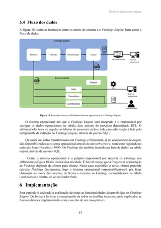 Outliers detection engine
57
5.4 Fluxo dos dados
A figura 18 ilustra as interações entre os atores do sistema e o Findings Engine, bem como o
fluxo de dados.
Figura 18. Interação entre os utilizadores/sistema operacional e o Findings Engine.
O sistema operacional em que o Findings Engine será integrado é o responsável por
carregar os dados operacionais na tabela data através do processo denominado ETL. O
administrador trata de popular as tabelas de parametrização e toda essa informação é lida pelo
componente de extração do Findings Engine, através de queries SQL.
Os dados são então transformados em Findings e finalmente, já no componente de output,
são disponibilizados ao sistema operacional através de um web service, neste caso registado no
endereço htttp://localhost:5000/. Os Findings são também inseridos na base de dados, na tabela
output, através de queries SQL.
Como o sistema operacional é o próprio responsável por mostrar os Findings aos
utilizadores a figura 18 não ilustra essa atividade. É fulcral realçar que a frequência de produção
de Findings depende de cliente para cliente. Neste caso específico o nosso cliente pretende
calcular Findings diariamente, logo o sistema operacional responsabilizar-se-á por fazer
chamadas ao motor diariamente, de forma a executar os Findings parametrizados na tabela
combination e mostrá-los ao utilizador final.
6 Implementação
Este capítulo é dedicado à explicação de todas as funcionalidades desenvolvidas no Findings
Engine. De forma a facilitar a compreensão de todos os detalhes técnicos, serão explicadas as
funcionalidades implementadas com o auxílio de um caso prático.
 