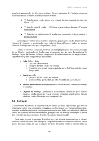Outliers detection engine
60
através da combinação de diferentes atributos. Eis três exemplos de Findings totalmente
diferentes em que há apenas a alteração de um atributo:
 “O João faz mais vendas que os seus colegas, durante o período de pico (das
17h às 21h)”
 “O João fez mais 40 vendas (+100%) que os seus colegas, durante a 3ª semana
de Dezembro”
 “O João faz em média menos 50 vendas que os restantes colegas, durante o
período da noite”
Como se pode verificar pelos exemplos anteriores, apenas com o auxílio de uma métrica
(número de vendas) e a combinação entre vários atributos diferentes, podem ser criados
inúmeros Findings com valor para o negócio do cliente.
Durante as próximas seções será mostrado um exemplo prático do processo de produção
de um Finding, explicando em detalhe cada componente que faz parte da arquitetura do
Findings Engine. De forma a facilitar a compreensão de cada componente, irá ser produzido o
seguinte Finding para a seguinte loja e assistente:
 Loja: Indirect Sales
o Loja com 14 assistentes
o Faz cerca de 1500 vendas por semana
o É uma loja com grande impacto, pois faz cerca de 2% do total de vendas
da operadora
 Assistente: John
o Faz cerca de 200 vendas por semana
o É um assistente que faz 12% do total de vendas da Indirect Sales
 Período de análise: Da primeira semana de Janeiro à quarta semana de Fevereiro
(8 semanas)
 Objetivo do Finding: Determinar se existe alguma semana em que o número
médio de vendas diárias do John é irregular, comparativamente com o número
médio de vendas diárias dos seus colegas de loja
6.2 Extração
O componente da extração é o responsável por extrair os dados operacionais que irão dar
origem ao Finding. Este componente começa por construir as queries, relativamente aos dados
inseridos na tabela combination e subsequentemente extrai os dados operacionais da tabela de
factos. Tal como foi referido anteriormente, para produzir um Finding são sempre extraídos
dois conjuntos de dados: conjunto de análise e conjunto de comparação.
Neste caso, em que se pretende determinar se existe alguma semana em que o número
médio de vendas diárias do John é irregular, comparativamente com o número médio de vendas
diárias dos seus colegas de loja, o conjunto de dados de análise contém o número médio de
 