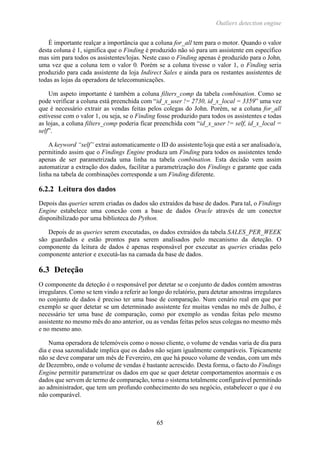 Outliers detection engine
65
É importante realçar a importância que a coluna for_all tem para o motor. Quando o valor
desta coluna é 1, significa que o Finding é produzido não só para um assistente em específico
mas sim para todos os assistentes/lojas. Neste caso o Finding apenas é produzido para o John,
uma vez que a coluna tem o valor 0. Porém se a coluna tivesse o valor 1, o Finding seria
produzido para cada assistente da loja Indirect Sales e ainda para os restantes assistentes de
todas as lojas da operadora de telecomunicações.
Um aspeto importante é também a coluna filters_comp da tabela combination. Como se
pode verificar a coluna está preenchida com “id_x_user != 2730, id_x_local = 3359” uma vez
que é necessário extrair as vendas feitas pelos colegas do John. Porém, se a coluna for_all
estivesse com o valor 1, ou seja, se o Finding fosse produzido para todos os assistentes e todas
as lojas, a coluna filters_comp poderia ficar preenchida com “id_x_user != self, id_x_local =
self”.
A keyword “self” extrai automaticamente o ID do assistente/loja que está a ser analisado/a,
permitindo assim que o Findings Engine produza um Finding para todos os assistentes tendo
apenas de ser parametrizada uma linha na tabela combination. Esta decisão vem assim
automatizar a extração dos dados, facilitar a parametrização dos Findings e garante que cada
linha na tabela de combinações corresponde a um Finding diferente.
6.2.2 Leitura dos dados
Depois das queries serem criadas os dados são extraídos da base de dados. Para tal, o Findings
Engine estabelece uma conexão com a base de dados Oracle através de um conector
disponibilizado por uma biblioteca do Python.
Depois de as queries serem executadas, os dados extraídos da tabela SALES_PER_WEEK
são guardados e estão prontos para serem analisados pelo mecanismo da deteção. O
componente da leitura de dados é apenas responsável por executar as queries criadas pelo
componente anterior e executá-las na camada da base de dados.
6.3 Deteção
O componente da deteção é o responsável por detetar se o conjunto de dados contém amostras
irregulares. Como se tem vindo a referir ao longo do relatório, para detetar amostras irregulares
no conjunto de dados é preciso ter uma base de comparação. Num cenário real em que por
exemplo se quer detetar se um determinado assistente fez muitas vendas no mês de Julho, é
necessário ter uma base de comparação, como por exemplo as vendas feitas pelo mesmo
assistente no mesmo mês do ano anterior, ou as vendas feitas pelos seus colegas no mesmo mês
e no mesmo ano.
Numa operadora de telemóveis como o nosso cliente, o volume de vendas varia de dia para
dia e essa sazonalidade implica que os dados não sejam igualmente comparáveis. Tipicamente
não se deve comparar um mês de Fevereiro, em que há pouco volume de vendas, com um mês
de Dezembro, onde o volume de vendas é bastante acrescido. Desta forma, o facto do Findings
Engine permitir parametrizar os dados em que se quer detetar comportamentos anormais e os
dados que servem de termo de comparação, torna o sistema totalmente configurável permitindo
ao administrador, que tem um profundo conhecimento do seu negócio, estabelecer o que é ou
não comparável.
 