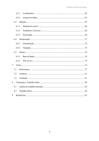Outliers detection engine
4
6.2.1 Combinações......................................................................................................62
6.2.2 Leitura dos dados ...............................................................................................65
6.3 Deteção......................................................................................................................65
6.3.1 Deteção de outliers ............................................................................................66
6.3.2 Estabelecer a baseline........................................................................................68
6.3.3 Priorização .........................................................................................................69
6.4 Interpretação..............................................................................................................71
6.4.1 Classificação ......................................................................................................72
6.4.2 Tradução ............................................................................................................73
6.5 Output........................................................................................................................74
6.5.1 Base de dados.....................................................................................................74
6.5.2 Web service ........................................................................................................75
7 Testes ...............................................................................................................................76
7.1 Performance ..............................................................................................................77
7.2 Unitários....................................................................................................................81
7.3 Aceitação...................................................................................................................81
8 Conclusões e Trabalho futuro..........................................................................................85
8.1 Análise do trabalho realizado....................................................................................85
8.2 Trabalho futuro..........................................................................................................85
9 Referências.......................................................................................................................87
 