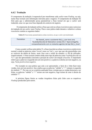 Outliers detection engine
73
6.4.2 Tradução
O componente da tradução é responsável por transformar cada outlier num Finding, ou seja,
numa frase textual com informação relevante para o negócio. O componente da tradução foi
feito para que o administrador possa parametrizar a frase textual em que o outlier será
traduzido, uma vez que essa frase depende do contexto do negócio.
O componente da tradução utiliza a frase que está na coluna translation para o processo
de tradução de um outlier num Finding. Para o caso prático dado durante o relatório a coluna
translation contém os seguintes dados.
Tabela 33. Frase textual, parametrizada na coluna translation, em que o outlier será transformado.
Como se pode verificar pela tabela 33, a frase inserida na coluna translation contém texto
normal e ainda as palavras como %week_name ou %id_x_user que que são preenchidas com
as variáveis da tabela de factos, neste caso com o nome da semana e o ID do utilizador,
respetivamente. A frase textual contém ainda outro tipo de palavras como %subida/descida ou
%+/- que são apresentadas consoante a posição do outlier em relação à baseline. É importante
referir que a palavra à esquerda tem um tom positivo e a palavra à direita um tom negativo, ou
seja, %tom positivo/tom negativo.
Por exemplo no caso prático que está a ser apresentado, o facto de o John fazer mais
vendas, tem um tom positivo. Isso explica que as palavras “subida” e “+” estejam à esquerda
do símbolo “/”. Por sua vez se a métrica analisada fosse o tempo que as vendas demoram a ser
feitas, as palavras “subida” e “+” teriam um tom negativo, logo teriam de estar à direita do
símbolo “/”.
A próxima figura ilustra as vendas irregulares feitas pelo John com os respetivos
Findings produzidos pelo motor.
 