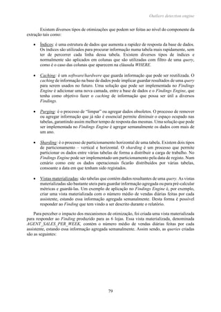 Outliers detection engine
79
Existem diversos tipos de otimizações que podem ser feitas ao nível do componente da
extração tais como:
 Índices: é uma estrutura de dados que aumenta a rapidez de resposta da base de dados.
Os índices são utilizados para procurar informação numa tabela mais rapidamente, sem
ter de percorrer cada linha dessa tabela. Existem diversos tipos de índices e
normalmente são aplicados em colunas que são utilizadas com filtro de uma query,
como é o caso das colunas que aparecem na cláusula WHERE.
 Caching: é um software/hardwere que guarda informação que pode ser reutilizada. O
caching de informação na base de dados pode implicar guardar resultados de uma query
para serem usados no futuro. Uma solução que pode ser implementada no Findings
Engine é adicionar uma nova camada, entre a base de dados e o Findings Engine, que
tenha como objetivo fazer o caching de informação que possa ser útil a diversos
Findings.
 Purging: é o processo de “limpar” ou agregar dados obsoletos. O processo de remover
ou agregar informação que já não é essencial permite diminuir o espaço ocupado nas
tabelas, garantindo assim melhor tempo de resposta das mesmas. Uma solução que pode
ser implementada no Findings Engine é agregar semanalmente os dados com mais de
um ano.
 Sharding: é o processo de particionamento horizontal de uma tabela. Existem dois tipos
de particionamento – vertical e horizontal. O sharding é um processo que permite
particionar os dados entre várias tabelas de forma a distribuir a carga de trabalho. No
Findings Engine pode ser implementado um particionamento pela data de registo. Num
cenário como este os dados operacionais ficarão distribuídos por várias tabelas,
consoante a data em que tenham sido registados.
 Vistas materializadas: são tabelas que contém dados resultantes de uma query. As vistas
materializadas são bastante uteis para guardar informação agregada ou para pré-calcular
métricas e guardá-las. Um exemplo de aplicação no Findings Engine é, por exemplo,
criar uma vista materializada com o número médio de vendas diárias feitas por cada
assistente, estando essa informação agregada semanalmente. Desta forma é possível
responder ao Finding que tem vindo a ser descrito durante o relatório.
Para perceber o impacto dos mecanismos de otimização, foi criada uma vista materializada
para responder ao Finding produzido para as 6 lojas. Essa vista materializada, denominada
AGENT_SALES_PER_WEEK, contém o número médio de vendas diárias feitas por cada
assistente, estando essa informação agregada semanalmente. Assim sendo, as queries criadas
são as seguintes:
 