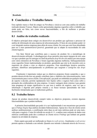 Outliers detection engine
85
Resultado OK
8 Conclusões e Trabalho futuro
Este capítulo marca o final do estágio na Novabase e inicia-se com uma análise do trabalho
realizado durante 9 meses. Depois serão apresentadas algumas sugestões sobre o trabalho que
ainda pode ser feito, tais como novas funcionalidades, a fim de melhorar o produto
desenvolvido.
8.1 Análise do trabalho realizado
O objetivo principal deste estágio era desenvolver um produto que agilizasse o processo de
análise de informação de uma empresa de telecomunicações. O facto de este produto poder vir
a ser integrado noutras empresas para além do nosso cliente, fez com que este fosse desenhado
para ser o mais parametrizável possível, garantindo que se adapte às necessidades de cada
cliente/negócio.
Um fator fulcral que contribuiu para o sucesso do produto foi a metodologia de
desenvolvimento utilizada. A abordagem por drops permitiu uma maior margem de erro, uma
vez que o produto que foi entregue no final da primeira drop foi alvo de análise por uma equipa
com vários elementos da Novabase e foram sugeridas algumas melhorias. Subsequentemente
essas sugestões foram implementadas no produto, garantindo que este ia de encontro com os
requisitos do cliente e com os objetivos propostos. Esta metodologia iterativa permitiu,
portanto, identificar antecipadamente os problemas que surgiram e corrigi-los nas drops
seguintes.
Finalmente é importante realçar que os objetivos propostos foram cumpridos e que o
produto desenvolvido tem um grande contributo para a indústria das telecomunicações, mais
concretamente para o nosso cliente. Esta aplicação, que pode ser embebida em qualquer sistema
de suporte à decisão, permite rapidamente tirar ilações sobre o negócio bem como sobre a
prestação dos colaboradores de uma empresa. A maior vantagem deste sistema é que garante
uma poupança de tempo significativa no que toca à análise do negócio, uma vez que a
informação é digerida pelo próprio sistema e as frases textuais apresentadas são mais
facilmente interpretadas que os tradicionais gráficos.
8.2 Trabalho futuro
Apesar do produto desenvolvido cumprir todos os objetivos propostos, existem algumas
funcionalidades que o podem melhorar.
A primeira funcionalidade que pode vir a ser implementada é um mecanismo que permita
que o Fidings Engine faça análises de dados bidimensionais. Apesar de o foco do cliente serem
análises unidimensionais, a combinação entre duas ou até mais métricas pode ser uma mais-
valia para o negócio. Como foi referido na secção 6.1.1, a análise num conjunto de dados com
métricas combinadas pode dar a conhecer ao cliente novos Findings que tenham um grande
impacto na atividade da empresa.
Outro aspeto que pode ser melhorado no futuro é o web service. Atualmente o web service
permite apenas a chamada a um método. Quando esse método é chamado através do browser,
 