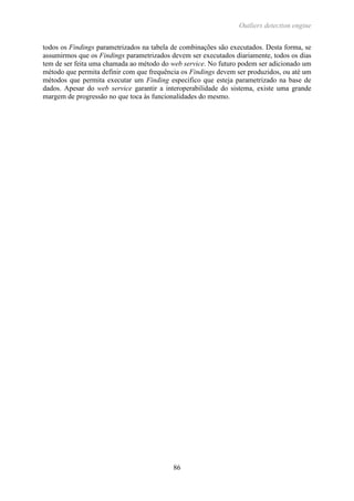 Outliers detection engine
86
todos os Findings parametrizados na tabela de combinações são executados. Desta forma, se
assumirmos que os Findings parametrizados devem ser executados diariamente, todos os dias
tem de ser feita uma chamada ao método do web service. No futuro podem ser adicionado um
método que permita definir com que frequência os Findings devem ser produzidos, ou até um
métodos que permita executar um Finding especifico que esteja parametrizado na base de
dados. Apesar do web service garantir a interoperabilidade do sistema, existe uma grande
margem de progressão no que toca às funcionalidades do mesmo.
 