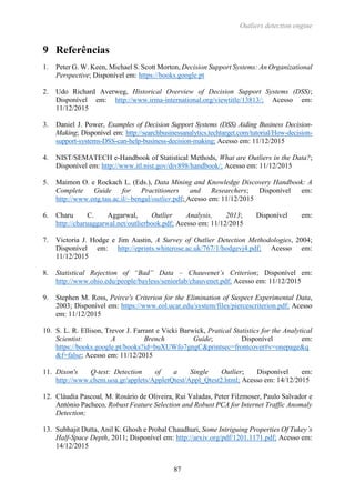Outliers detection engine
87
9 Referências
1. Peter G. W. Keen, Michael S. Scott Morton, Decision Support Systems: An Organizational
Perspective; Disponível em: https://books.google.pt
2. Udo Richard Averweg, Historical Overview of Decision Support Systems (DSS);
Disponível em: http://www.irma-international.org/viewtitle/13813/; Acesso em:
11/12/2015
3. Daniel J. Power, Examples of Decision Support Systems (DSS) Aiding Business Decision-
Making; Disponível em: http://searchbusinessanalytics.techtarget.com/tutorial/How-decision-
support-systems-DSS-can-help-business-decision-making; Acesso em: 11/12/2015
4. NIST/SEMATECH e-Handbook of Statistical Methods, What are Outliers in the Data?;
Disponível em: http://www.itl.nist.gov/div898/handbook/; Acesso em: 11/12/2015
5. Maimon O. e Rockach L. (Eds.), Data Mining and Knowledge Discovery Handbook: A
Complete Guide for Practitioners and Researchers; Disponível em:
http://www.eng.tau.ac.il/~bengal/outlier.pdf; Acesso em: 11/12/2015
6. Charu C. Aggarwal, Outlier Analysis, 2013; Disponível em:
http://charuaggarwal.net/outlierbook.pdf; Acesso em: 11/12/2015
7. Victoria J. Hodge e Jim Austin, A Survey of Outlier Detection Methodologies, 2004;
Disponível em: http://eprints.whiterose.ac.uk/767/1/hodgevj4.pdf; Acesso em:
11/12/2015
8. Statistical Rejection of “Bad” Data – Chauvenet’s Criterion; Disponível em:
http://www.ohio.edu/people/bayless/seniorlab/chauvenet.pdf; Acesso em: 11/12/2015
9. Stephen M. Ross, Peirce's Criterion for the Elimination of Suspect Experimental Data,
2003; Disponível em: https://www.eol.ucar.edu/system/files/piercescriterion.pdf; Acesso
em: 11/12/2015
10. S. L. R. Ellison, Trevor J. Farrant e Vicki Barwick, Pratical Statistics for the Analytical
Scientist: A Brench Guide; Disponível em:
https://books.google.pt/books?id=buXUWfo7gngC&printsec=frontcover#v=onepage&q
&f=false; Acesso em: 11/12/2015
11. Dixon's Q-test: Detection of a Single Outlier; Disponível em:
http://www.chem.uoa.gr/applets/AppletQtest/Appl_Qtest2.html; Acesso em: 14/12/2015
12. Cláudia Pascoal, M. Rosário de Oliveira, Rui Valadas, Peter Filzmoser, Paulo Salvador e
António Pacheco, Robust Feature Selection and Robust PCA for Internet Traffic Anomaly
Detection;
13. Subhajit Dutta, Anil K. Ghosh e Probal Chaudhuri, Some Intriguing Properties Of Tukey’s
Half-Space Depth, 2011; Disponível em: http://arxiv.org/pdf/1201.1171.pdf; Acesso em:
14/12/2015
 