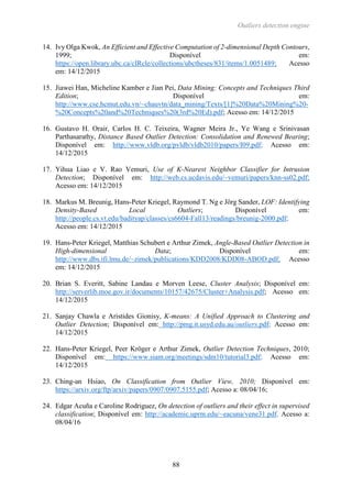 Outliers detection engine
88
14. Ivy Olga Kwok, An Efficient and Effective Computation of 2-dimensional Depth Contours,
1999; Disponível em:
https://open.library.ubc.ca/cIRcle/collections/ubctheses/831/items/1.0051489; Acesso
em: 14/12/2015
15. Jiawei Han, Micheline Kamber e Jian Pei, Data Mining: Concepts and Techniques Third
Edition; Disponível em:
http://www.cse.hcmut.edu.vn/~chauvtn/data_mining/Texts/[1]%20Data%20Mining%20-
%20Concepts%20and%20Techniques%20(3rd%20Ed).pdf; Acesso em: 14/12/2015
16. Gustavo H. Orair, Carlos H. C. Teixeira, Wagner Meira Jr., Ye Wang e Srinivasan
Parthasarathy, Distance Based Outlier Detection: Consolidation and Renewed Bearing;
Disponível em: http://www.vldb.org/pvldb/vldb2010/papers/I09.pdf; Acesso em:
14/12/2015
17. Yihua Liao e V. Rao Vemuri, Use of K-Nearest Neighbor Classifier for Intrusion
Detection; Disponível em: http://web.cs.ucdavis.edu/~vemuri/papers/knn-ss02.pdf;
Acesso em: 14/12/2015
18. Markus M. Breunig, Hans-Peter Kriegel, Raymond T. Ng e Jörg Sander, LOF: Identifying
Density-Based Local Outliers; Disponível em:
http://people.cs.vt.edu/badityap/classes/cs6604-Fall13/readings/breunig-2000.pdf;
Acesso em: 14/12/2015
19. Hans-Peter Kriegel, Matthias Schubert e Arthur Zimek, Angle-Based Outlier Detection in
High-dimensional Data; Disponível em:
http://www.dbs.ifi.lmu.de/~zimek/publications/KDD2008/KDD08-ABOD.pdf; Acesso
em: 14/12/2015
20. Brian S. Everitt, Sabine Landau e Morven Leese, Cluster Analysis; Disponível em:
http://serverlib.moe.gov.ir/documents/10157/42675/Cluster+Analysis.pdf; Acesso em:
14/12/2015
21. Sanjay Chawla e Aristides Gionisy, K-means: A Unified Approach to Clustering and
Outlier Detection; Disponível em: http://pmg.it.usyd.edu.au/outliers.pdf; Acesso em:
14/12/2015
22. Hans-Peter Kriegel, Peer Kröger e Arthur Zimek, Outlier Detection Techniques, 2010;
Disponível em: https://www.siam.org/meetings/sdm10/tutorial3.pdf; Acesso em:
14/12/2015
23. Ching-an Hsiao, On Classification from Outlier View, 2010; Disponível em:
https://arxiv.org/ftp/arxiv/papers/0907/0907.5155.pdf; Acesso a: 08/04/16;
24. Edgar Acuña e Caroline Rodriguez, On detection of outliers and their effect in supervised
classification; Disponível em: http://academic.uprm.edu/~eacuna/vene31.pdf. Acesso a:
08/04/16
 
