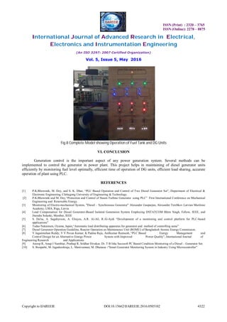 ISSN (Print) : 2320 – 3765
ISSN (Online): 2278 – 8875
International Journal of Advanced Research in Electrical,
Electronics and Instrumentation Engineering
(An ISO 3297: 2007 Certified Organization)
Vol. 5, Issue 5, May 2016
Copyright to IJAREEIE DOI:10.15662/IJAREEIE.2016.0505102 4322
Fig.8 Complete Model showing Operation of Fuel Tank and DG Units
VI. CONCLUSION
Generation control is the important aspect of any power generation system. Several methods can be
implemented to control the generator in power plant. This project helps in maintaining of diesel generator units
efficiently by monitoring fuel level optimally, efficient time of operation of DG units, efficient load sharing, accurate
operation of plant using PLC.
REFERENCES
[1] P.K.Bhowmik, M. Dey, and S. K. Dhar, “PLC Based Operation and Control of Two Diesel Generator Set”, Department of Electrical &
Electronic Engineering, Chittagong University of Engineering & Technology.
[2] P.K.Bhowmik and M. Dey,“Protection and Control of Steam Turbine Generator using PLC” First International Conference on Mechanical
Engineering and Renewable Energy.
[3] Monitoring of Electro-mechanical System, "Diesel – Synchronous Generator" Alexander Gasparjan, Alexander Terebkov Latvian Maritime
Academy, LMA, Riga, Latvia
[4] Load Compensation for Diesel Generator-Based Isolated Generation System Employing DSTATCOM Bhim Singh, Fellow, IEEE, and
Jitendra Solanki, Member, IEEE
[5] S. Da'na, A. Sagahyroon, A. Elrayes, A.R. Al-Ali, R.Al-Aydi “Development of a monitoring and control platform for PLC-based
applications”
[6] Tadao Nakamura, Oyama, Japan,“Automatic load distributing apparatus for generator and method of controlling same”
[7] Diesel Generator Operation Guideline, Reactor Operation an Maintenance Unit (ROMU) of Bangladesh Atomic Energy Commission.
[8] Y Jaganmohan Reddy, Y V Pavan Kumar, K Padma Raju, Anilkumar Ramsesh, “PLC Based Energy Management and
Control Design for an Alternative Energy Power System with Improved Power Quality”, International Journal of
Engineering Research and Applications
[9] Anoop R, Anup J Nambiar, Prathap R, Sridhar Divakar, Dr. T B Isha Sucosoft PC Based Condition Monitoring of a Diesel – Generator Set.
[10] S. Boopathi, M. Jagadeeshraja, L. Manivannan, M. Dhanasu -“Smart Generator Monitoring System in Industry Using Microcontroller”
 