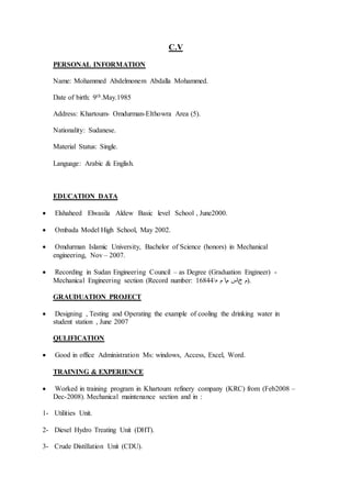 C.V
PERSONAL INFORMATION
Name: Mohammed Abdelmonem Abdalla Mohammed.
Date of birth: 9th.May.1985
Address: Khartoum- Omdurman-Elthowra Area (5).
Nationality: Sudanese.
Material Status: Single.
Language: Arabic & English.
EDUCATION DATA
 Elshaheed Elwasila Aldew Basic level School , June2000.
 Ombada Model High School, May 2002.
 Omdurman Islamic University, Bachelor of Science (honors) in Mechanical
engineering, Nov – 2007.
 Recording in Sudan Engineering Council – as Degree (Graduation Engineer) -
Mechanical Engineering section (Record number: 16844 ‫خ‬ ‫م‬‫م‬ ‫س‬‫ه‬ ‫م‬ ).
GRAUDUATION PROJECT
 Designing , Testing and Operating the example of cooling the drinking water in
student station , June 2007
QULIFICATION
 Good in office Administration Ms: windows, Access, Excel, Word.
TRAINING & EXPERIENCE
 Worked in training program in Khartoum refinery company (KRC) from (Feb2008 –
Dec-2008). Mechanical maintenance section and in :
1- Utilities Unit.
2- Diesel Hydro Treating Unit (DHT).
3- Crude Distillation Unit (CDU).
 
