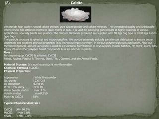 (8) Calcite
We provide high quality natural calcite powder, pure calcite powder and calcite minerals. The unmatched quality and unbeatable
effectiveness has attracted clients to place orders in bulk. It is used for achieving good results at higher loadings in various
applications, specially paints and plastics. The Calcium Carbonate produced are supplied with 50 Kgs bag type or 1000 Kgs Jumbo
type bags.
The particle structure is spherical and microcrystalline. We provide extremely suitable particle-size distribution to ensure better
dispersion and excellent physical properties (e.g. increased impact strength) in various polymers/plastics application. Also, our
Micronized Natural Calcium Carbonate is used as a Functional filler/additive in RPVCA pipes, Master batches, PP, HDPE, LDPE, ABS,
Epoxy, PS and other polymer based compounds & as an extender in paints.
Uses :
For preparing ppt CaCO3 & activated CaCO3
Paints, Rubber, Plastics & Thermal, Steel ,Tile, , Cement, and also Animal Feeds.
Material Storage: It is non hazardous & non-flammable.
Chemical Formula : CaCO3
Physical Properties :
Appearance : White fine powder
Sp. gravity : 2.6 - 2.8
Oil absorption :12 to 15
PH of 10% slurry : 9 to 10
Water Soluble matter : max 1 %
Volatile matter : max0.5°/0
Purity as CaCO3 : 93%
Typical Chemical Analysis :
CaCO3 :Min 98.5%
MgCO3 : Max 1.0%
Fe203 : Max 1.0%
 