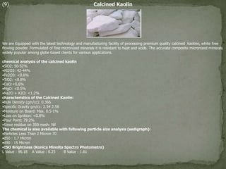 (9) Calcined Kaolin
We are Equipped with the latest technology and manufacturing facility of processing premium quality calcined kaoline, white free
flowing powder. Formulated of fine micronized minerals it is resistant to heat and acids. The accurate composite micronized minerals
widely popular among globe based clients for various applications.
chemical analysis of the calcined kaolin
•SiO2: 50-52%
•AI2O3: 42-44%
•Fe2O3: <0.6%
•TiO2: <0.8%
•CaO:<0.6%
•MgO: <0.5%
•Na2O + K2O: <1.2%
characteristics of the Calcined Kaolin:
•Bulk Density (gm/cc): 0.366
•Specific Gravity gm/cc: 2.54 2.58
•Moisture on Board: Max. 0.5-1%
•Loss on Ignition: <0.8%
•Pour Point: 79.2%
•Sieve residue on 350 mesh: Nil
The chemical is also available with following particle size analysis (sedigraph):
•Particles Less Than 2 Micron 70
•d50 : 1.7 Micron
•d90 : 15 Micron
•ISO Brightness (Konica Minolta Spectro Photometre)
L Value : 96.18 A Value : 0.23 B Value : 1.61
 