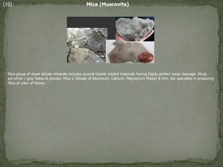 (10) Mica (Muscovite)
Mica group of sheet silicate minerals includes several closely related materials having highly perfect basal cleavage. Micas
are white / grey flakes & powder. Mica is Silicate of Aluminum, Calcium, Magnesium Potash & iron. We specialize in producing
Mica of color of Honey.
 