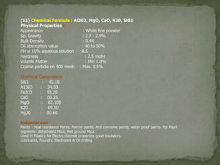 (11) Chemical Formula : Al203, MgO, CaO, K20, Si02
Physical Properties :
Appearance : White fine powder
Sp. Gravity : 2.7 - 2.9%
Bulk Density : 0.44
Oil absorption value : 40 to 50%
PH of 10% aqueous solution :8.5
Hardness : 2.5 mohs
Volatile Matter : Min 1.0%
Coarse particle on 400 mesh : Max. 0.5%
Chemical Composition :
Si02 : 45.10
A1303 : 34.50
Fe203 : 03.20
CaO : 00.25
MgO : 02.100
K20 : 09.50
Hg20 : 00.60
Industrial uses :
Paints - Heat resistance Paints, Marine paints, Anti corrosive paints, water proof paints. For Pearl
pigments- dehydrated Mica, Wet ground Mica.
Used in Plastics for Electro thermal properties good insulators.
Lubricants, Foundry, Electrodes & Oil drilling.
 