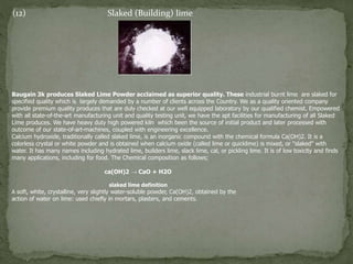 (12) Slaked (Building) lime
Baugain 3k produces Slaked Lime Powder acclaimed as superior quality. These industrial burnt lime are slaked for
specified quality which is largely demanded by a number of clients across the Country. We as a quality oriented company
provide premium quality produces that are duly checked at our well equipped laboratory by our qualified chemist. Empowered
with all state-of-the-art manufacturing unit and quality testing unit, we have the apt facilities for manufacturing of all Slaked
Lime produces. We have heavy duty high powered kiln which been the source of initial product and later processed with
outcome of our state-of-art-machines, coupled with engineering excellence.
Calcium hydroxide, traditionally called slaked lime, is an inorganic compound with the chemical formula Ca(OH)2. It is a
colorless crystal or white powder and is obtained when calcium oxide (called lime or quicklime) is mixed, or "slaked" with
water. It has many names including hydrated lime, builders lime, slack lime, cal, or pickling lime. It is of low toxicity and finds
many applications, including for food. The Chemical composition as follows;
ca(OH)2 → CaO + H2O
slaked lime definition
A soft, white, crystalline, very slightly water-soluble powder, Ca(OH)2, obtained by the
action of water on lime: used chiefly in mortars, plasters, and cements.
 
