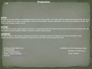 Production
FACTORY
At our factory we have a high capacity machinery to process Minerals with experts & labor forces with staff at production site. We
also utilize a vehicle weighing bridge to maintain accurate measurements.
OFFICE
Baugain 3k has assembled an accomplished team to carry out its mission. Our staff consist of experienced professionals who bring
years of experience as well as a dedication to service to accomplish customer satisfaction. Hence they are capable to handle with
Team work towards a better service.
TRANSPORT
We have a fleet of Haul aging by Shipping and lorries to transport minerals & materials to any given destination of the
country and also do have the facilities to export them to any other country around the world.
(13)
R.M.Riza (CHIEF DIRECTOR)
Tel:0813842593
Fax: (+94) 8121374141
Mobile: (+94) 77-3105352
Email ID: baugain3kh@outlook.com
ADDRESS- No:54A Mahiyangana Road
Diganatenne EstateDigana
Kandy ,Srilanka
 