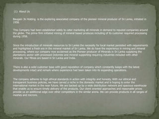 (1) About Us
Baugain 3k Holding is the exploring associated company of the pioneer mineral producer of Sri Lanka, initiated in
1958.
This Company had been established solely to cater marketing all minerals in demand to reputed companies around
the globe. The prime firm initiated mining of mineral based produces including of its customer required processing
during 1958.
Since the introduction of minerals resources to Sri Lanka the necessity for local market persisted with requirements
and highlighted a fresh era in the mineral market of Sri Lanka. We do have the experience in mining and mineral
processing, where our company now acclaimed as the Pioneer producer of Minerals in Sri Lanka supplying the
plantations sector with processed Dolomite and mineral supporting requiring industries included with other
minerals. Our Mines are based in Sri Lanka and India.
There is also a solid customer base with good reputation of company which constantly keeps with the latest
developments intact and remark where experience had been taken into its expanding operations.
The company adheres to high ethical standards in action with integrity and honesty. With our ethical and
transparent business policies, we have carved a niche in the domestic market and is hoping to enter the
international market in the near future. We are backed up by a wide distribution network and spacious warehouse
that enable us to ensure timely delivery of the products. Our client oriented approaches and reasonable prices
provide us an additional edge over other competitors in the similar arena. We can provide products in all ranges of
meshes and microns.
 