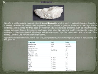 (2) Dolomite
We offer a highly versatile range of mineral Natural Dolomite which is used in various industries. Dolomite is
a double carbonate of calcium and magnesium and it exhibits a granular structure. It has high natural
whiteness and its noted for their ease of dispersion. Its use improves properties such as wheatherability,
reduces shrinkage, fissure development and water absorption. We use best quality machines to ensure the
quality of our Dolomite Mineral. We also provide with Dolomite Chips. We have carved a niche as one of the
leading Dolomite Ore Manufacturers in Sri-Lanka.
Application:Refractoriness,Ceramic,Rubber, Iron, Steel,Detergents,Paints,Linoleum Flooring,Glass,mixture in manufacturing floor
tiles, paper etc.
 