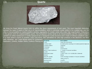 (3) Quartz
We bring the finest Natural Quartz forth to suffice the fierce requirements of end users. The most important distinction
between the types of quartz is that one is of macrocrystalline, which is individual crystal visible to the unaided eye, and the
other is microcrystalline or cryptocrystalline varieties, aggregates of crystals visible only under high magnification. Chalcedony
is the generic term for cryptocrystalline quartz. The transparent variety tends to be microcrystalline and the cryptocrystalline
varieties are either translucent or mostly opaque.It has a hexagonal crystal structure and is made of trifocal crystallized silica.
It is most varied in terms of varieties, colors and forms. Also specialized for ultra high products in the electronic and fibre
optic industries, and fused Silicate quartz for condensers.
Application: Ceramic, Rubber, Paints, Linoleum Flooring etc
 