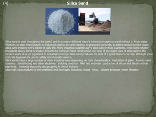 (4) Silica Sand
Silica sand is used throughout the world, and in so many different ways it is hard to imagine a world without it. From water
filtration, to glass manufacture, to industrial casting, to sand blasting, to producing concrete, to adding texture to slick roads,
silica sand impacts every aspect of daily life. Many industrial suppliers carry silica sand in bulk quantities, while some smaller
household stores sell it in smaller amounts for home or home construction use. One of the major uses of silica sand in the
modern world is as an ingredient in industrial concrete. Silica sand produces the bulk of a great deal of concrete, although some
concrete bypasses its use for safety and strength reasons.
Silica sands have a large number of other industrial uses depending on their characteristics. Production of glass foundry sand
ceramics sandblasting and other abrasives building products filler and extender production of silicon and silicon carbide
pigments, hydraulic fracturing and propping in the oil industry
ultra high silica products in the electronic and fibre optic industries, fused silica, silicone products water filtration
 