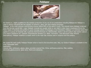 (5) Feldspar
Our factory is , highly qualified for the massive production of any ore of our productions including feldspar.Our feldspar is
used in various industries:like the industry of ceramics, glass, and ultra heating processes.
Feldspar is the most common rock-forming mineral (about 60% of the earth’s crust). The mineral name feldspar is derived
from the German words feld + spar. Feldspar minerals are usually white or very light in color, have a hardness of 6 on the
Mohs’ Scale of Hardness and perfect to good cleavage (plane of breakage) in two directions. Feldspar is a common name that
applies to a group of minerals with a general chemical formula of x Al(Al,Si)3O8, where x can be sodium (Na) and/or calcium
(Ca) and/or potassium (K). (Specific compositional varieties (i.e. albite, microcline…) are discussed under Mineral
Descriptions). Feldspar weathers to kaolin which is the main clay mineral used in ceramics and fine pottery.
We supply the best quality Feldspar Powder which is hard to find anywhere else. Also, our Sodium Feldspar is available at the
most reasonable rates.
Application:
Ceramic tiles, whiteware, glazes, glass, porcelain enamel frits, China, earthware,ceramics, filler, welding
electrodes,glazes,enamel, glass sand, Paints and abrasives.
 