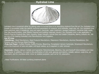 (6) Hydrated Lime
Hydrated Lime is produced either by adding water to burned lime or by absorbing moisture from the air. Our Hydrated Lime
Powder is processed under the specific technical parameters of moisture, acid insoluble, mesh size, etc. Our Hydrated Lime
finds extensive uses in metallurgy, pulp and paper, chemicals, water treatment, sewage treatment, industrial trade waste,
Flue Gas Desulfurization, Solid Wastes Disposal and building materials industry. Our Hydrated Lime is also applicable in
Food & Food by Products like, Dairy Industry, Sugar Industry, Animal Glue and Gelatin Industries, Baking Industry etc. We
are one of the leading Hydrated Lime Manufacturers and Suppliers.
Use Of Lime
•Metallurgy : Steel Manufacture, Steel Products Manufacture, Magnesium Manufacture, Alumina Manufacture, Ore
Flotation and Non-Ferrous Metal Smelting.
•Pulp And Paper : Sulfate Process, Sulfite Process, Bleaching, Precipitated Calcium Carbonate, Strawboard Manufacture,
and in the treatment of pulp and paper mill liquid wastes, as a coagulant in color removal.
Chemicals : Alkalis, Calcium Carbide and Cyanamid, Petrochemicals, Bleaches, Dye and Dyestuff Intermediates and Coke-
By-Products. In addition, it is used in the purification of citric acid, glucose and dextrin; metallic calcium; soda-lime, an
adsorbent; and for countless other minor or isolated purposes, such as for CO, absorption.
.Water Purifications: All Water purifying treatment plants
 