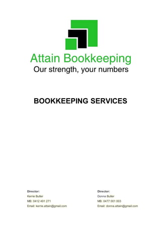BOOKKEEPING SERVICES
Director:
Kerrie Butler
MB: 0412 491 271
Email: kerrie.attain@gmail.com
Director:
Donna Butler
MB: 0477 001 003
Email: donna.attain@gmail.com
 