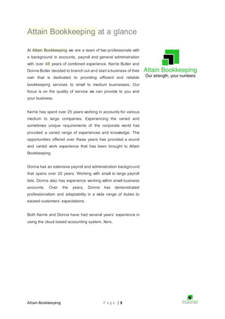Attain Bookkeeping P a g e | 3
Attain Bookkeeping at a glance
At Attain Bookkeeping we are a team of two professionals with
a background in accounts, payroll and general administration
with over 45 years of combined experience. Kerrie Butler and
Donna Butler decided to branch out and start a business of their
own that is dedicated to providing efficient and reliable
bookkeeping services to small to medium businesses. Our
focus is on the quality of service we can provide to you and
your business.
Kerrie has spent over 25 years working in accounts for various
medium to large companies. Experiencing the varied and
sometimes unique requirements of the corporate world has
provided a varied range of experiences and knowledge. The
opportunities offered over these years has provided a sound
and varied work experience that has been brought to Attain
Bookkeeping.
Donna has an extensive payroll and administration background
that spans over 20 years. Working with small to large payroll
lists, Donna also has experience working within small business
accounts. Over the years, Donna has demonstrated
professionalism and adaptability in a wide range of duties to
exceed customers’ expectations.
Both Kerrie and Donna have had several years’ experience in
using the cloud based accounting system, Xero.
 