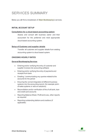 Attain Bookkeeping P a g e | 4
SERVICES SUMMARY
Below you will find a breakdown of Attain Bookkeeping's services.
INITIAL ACCOUNT SETUP
Consultation for a cloud based accounting system
Assess and consult with business owner and their
accountant for the preferred and most appropriate
cloud based accounting system.
Setup of Customer and supplier details
Transfer all customer and supplier details from existing
accounting system to cloud based system.
ONGOING HOURLY RATES
General Bookkeeping Services
 Entering and/or verifying the entry of customer and
supplier invoices into accounting software
 Entering and/or verifying the entry of payments and
receipts from bank
 Emailing / communicating any queries related to the
accounts for the period
 Ensuring the correct integration of different business
systems into the accounting record, (for example point-
of-sales systems or add-on solutions)
 Reconciliation and/or verification of the of all bank, loan
and credit card accounts
 Reporting Balance Sheet, Profit and Loss, other reports
as required
 Reporting outstanding debtors and creditors (if
applicable)
 