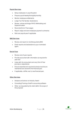 Attain Bookkeeping P a g e | 5
Payroll Services
 Setup employees in payroll system
 Prepare payroll weekly/fortnightly/monthly
 Monitor employee entitlements
 Lodge Tax File Number declarations
 Review, advise and lodge PAYG Withholding and
Superannuation
 Reconcile End of Year wages
 Report, lodge and send employee payment summaries
 Roll over payroll year if applicable
BAS Services
 Review and report on monthly/quarterly BAS
 Email reports and declarations to your nominated
agent.
End of Year
 Review end of year reports
 Provide accountant with information as required for
year end
 Liaise with the accountant as to any End of Year
journals or adjustments
 Ensure essential and required business records are
maintained and stored for the financial year.
 If applicable, roll file over to new financial year.
Other Services
 Analysis and advice on Industry Award
 Consulting/Training of staff in accounting software
 Other: as requested by the client within the scope of
this proposal
 
