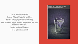 I am an optimistic pessimist.
I wonder if the world is deaf or just blind.
I hear the earth crying out, to no avail, for help.
I see the dreams of great dreamers being crushed, only to be
replaced by practicality.
I want to see the world prosper.
I am an optimistic pessimist.
High angle view of a glass half full with water
(SuperStock/Universal Images Group)
 