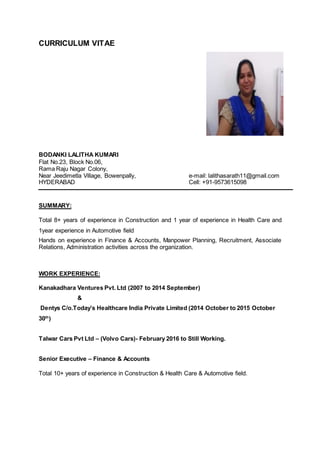 CURRICULUM VITAE
BODANKI LALITHA KUMARI
Flat No.23, Block No.06,
Rama Raju Nagar Colony,
Near Jeedimetla Village, Bowenpally, e-mail: lalithasarath11@gmail.com
HYDERABAD Cell: +91-9573615098
SUMMARY:
Total 8+ years of experience in Construction and 1 year of experience in Health Care and
1year experience in Automotive field
Hands on experience in Finance & Accounts, Manpower Planning, Recruitment, Associate
Relations, Administration activities across the organization.
WORK EXPERIENCE:
Kanakadhara Ventures Pvt. Ltd (2007 to 2014 September)
&
Dentys C/o.Today’s Healthcare India Private Limited (2014 October to 2015 October
30th
)
Talwar Cars Pvt Ltd – (Volvo Cars)- February 2016 to Still Working.
Senior Executive – Finance & Accounts
Total 10+ years of experience in Construction & Health Care & Automotive field.
 