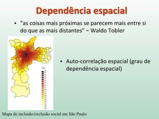 Dependência espacial
 “as coisas mais próximas se parecem mais entre si
do que as mais distantes” – Waldo Tobler
Mapa de inclusão/exclusão social em São Paulo
 Auto-correlação espacial (grau de
dependência espacial)
 
