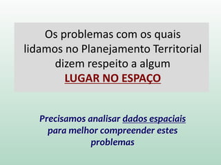 Os problemas com os quais
lidamos no Planejamento Territorial
dizem respeito a algum
LUGAR NO ESPAÇO
Precisamos analisar dados espaciais
para melhor compreender estes
problemas
 