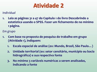 Atividade 2
Individual
1. Leia as páginas 31 a 47 do Capítulo 1 do livro Descobrindo a
estatística usando o SPSS. Fazer um fichamento de no mínimo
1 página.
Em grupo
1. Com base na proposta de pesquisa do trabalho em grupo
(Atividade 1), indiquem:
1. Escala espacial de análise (ex: Mundo, Brasil, São Paulo…)
2. Unidade territorial (ex: setor censitário, município ou bacia
hidrográfica) e sua respectiva fonte
3. No mínimo 3 variáveis numéricas a serem analisadas,
indicando a fonte
 