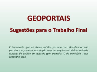GEOPORTAIS
Sugestões para o Trabalho Final
É importante que os dados obtidos possuam um identificador que
permita sua posterior associação com um arquivo vetorial da unidade
espacial de análise em questão (por exemplo: ID do município, setor
censitário, etc.)
 