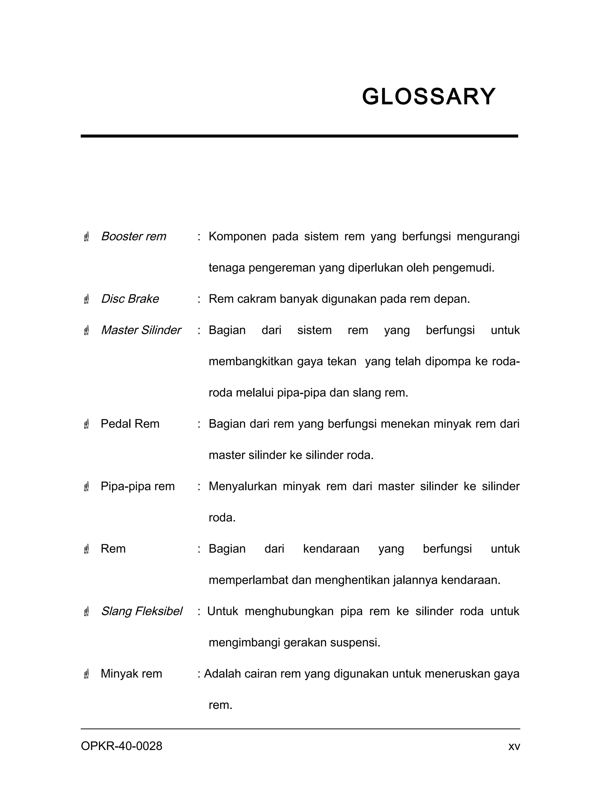 GLOSSARY




 Booster rem       : Komponen pada sistem rem yang berfungsi mengurangi

                      tenaga pengereman yang diperlukan oleh pengemudi.

 Disc Brake        : Rem cakram banyak digunakan pada rem depan.

 Master Silinder   : Bagian    dari    sistem   rem      yang   berfungsi   untuk

                      membangkitkan gaya tekan yang telah dipompa ke roda-

                      roda melalui pipa-pipa dan slang rem.

 Pedal Rem         : Bagian dari rem yang berfungsi menekan minyak rem dari

                      master silinder ke silinder roda.

 Pipa-pipa rem     : Menyalurkan minyak rem dari master silinder ke silinder

                      roda.

 Rem               : Bagian     dari    kendaraan        yang   berfungsi   untuk

                      memperlambat dan menghentikan jalannya kendaraan.

 Slang Fleksibel   : Untuk menghubungkan pipa rem ke silinder roda untuk

                      mengimbangi gerakan suspensi.

 Minyak rem        : Adalah cairan rem yang digunakan untuk meneruskan gaya

                      rem.


OPKR-40-0028                                                                    xv
 