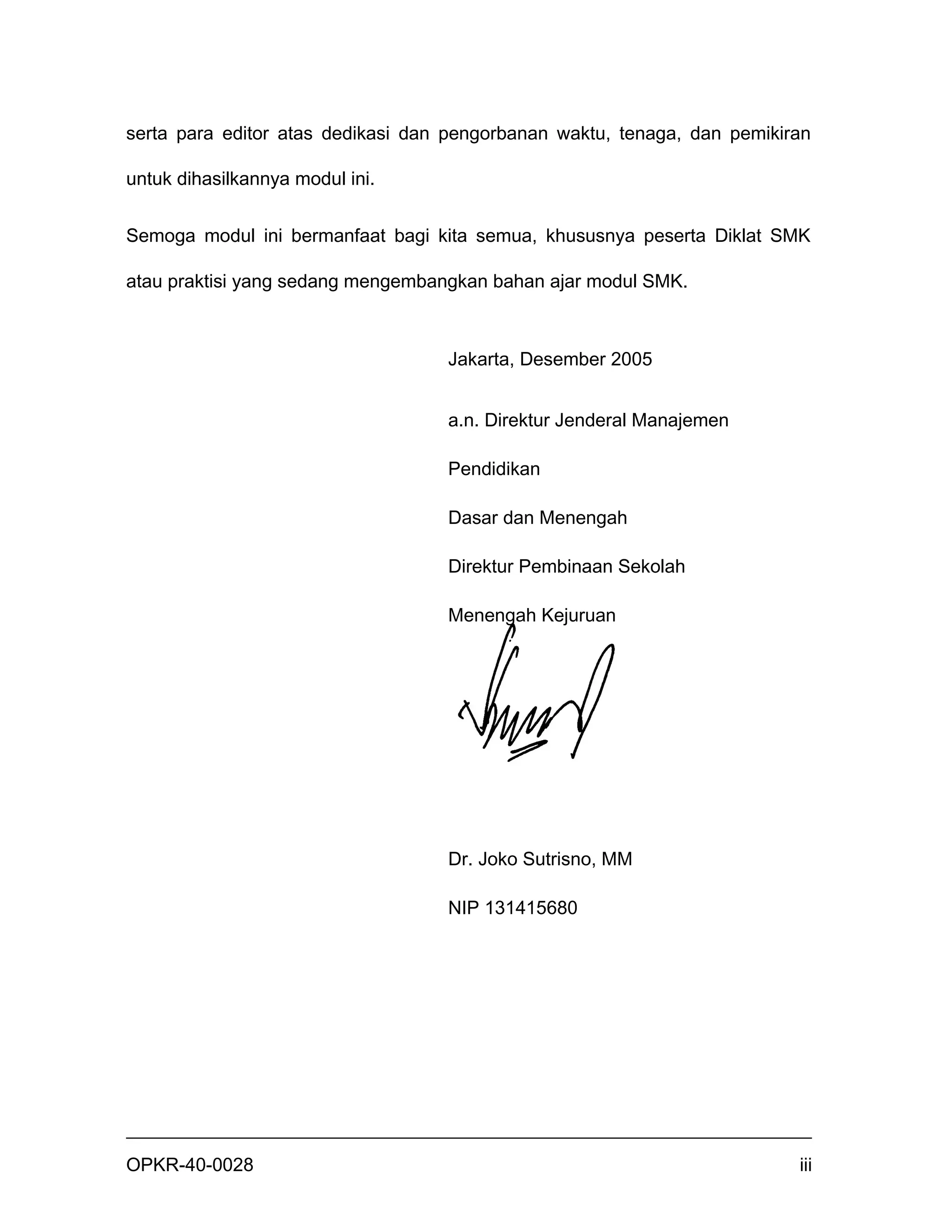 serta para editor atas dedikasi dan pengorbanan waktu, tenaga, dan pemikiran

untuk dihasilkannya modul ini.


Semoga modul ini bermanfaat bagi kita semua, khususnya peserta Diklat SMK

atau praktisi yang sedang mengembangkan bahan ajar modul SMK.



                                   Jakarta, Desember 2005


                                   a.n. Direktur Jenderal Manajemen

                                   Pendidikan

                                   Dasar dan Menengah

                                   Direktur Pembinaan Sekolah

                                   Menengah Kejuruan




                                   Dr. Joko Sutrisno, MM

                                   NIP 131415680




OPKR-40-0028                                                              iii
 