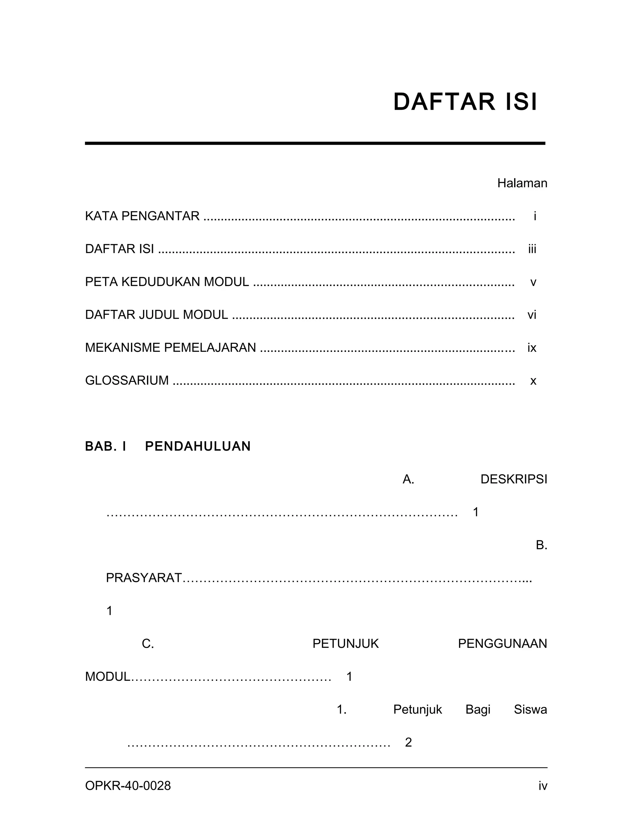 DAFTAR ISI


                                                                                                             Halaman

KATA PENGANTAR ..........................................................................................             i

DAFTAR ISI .......................................................................................................   iii

PETA KEDUDUKAN MODUL ...........................................................................                     v

DAFTAR JUDUL MODUL ................................................................................. vi

MEKANISME PEMELAJARAN ......................................................................... ix

GLOSSARIUM ...................................................................................................       x




BAB. I         PENDAHULUAN

                                                                                    A.                    DESKRIPSI

     …………………………………………………………………………                                                                     1

                                                                                                                       B.

     PRASYARAT………………………………………………………………………...

     1

               C.                                           PETUNJUK                              PENGGUNAAN

MODUL…………………………………………                                                1

                                                                  1.             Petunjuk           Bagi         Siswa

           ………………………………………………………                                                    2


OPKR-40-0028                                                                                                               iv
 
