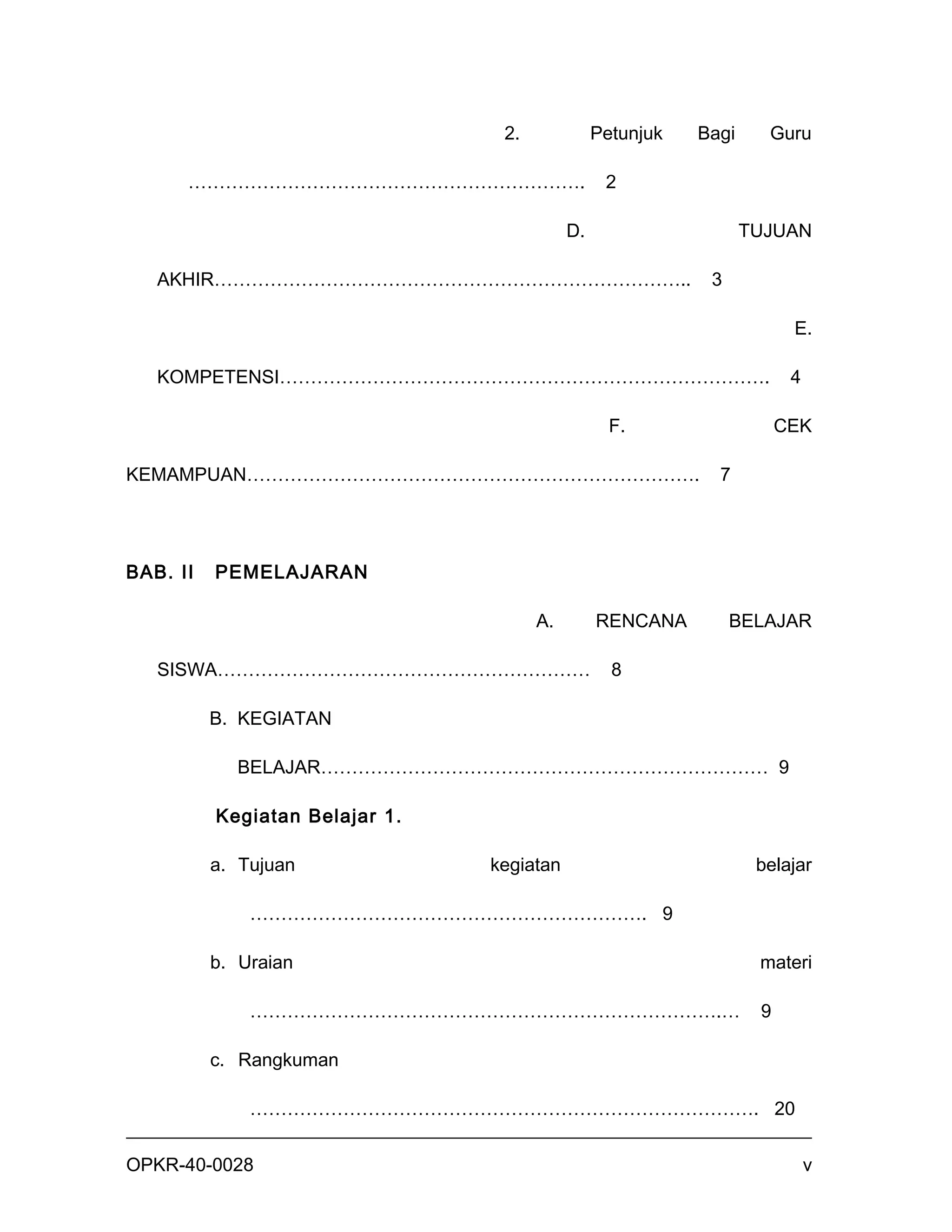 2.             Petunjuk   Bagi     Guru

      ……………………………………………………….                     2

                                           D.                     TUJUAN

   AKHIR…………………………………………………………………..                         3

                                                                        E.

   KOMPETENSI…………………………………………………………………….                                4

                                                  F.                   CEK

KEMAMPUAN……………………………………………………………….                           7




BAB. II   PEMELAJARAN

                                      A.        RENCANA         BELAJAR

   SISWA……………………………………………………                      8

          B. KEGIATAN

            BELAJAR……………………………………………………………… 9

          Kegiatan Belajar 1.

          a. Tujuan             kegiatan                           belajar

              ………………………………………………………. 9

          b. Uraian                                                materi

              ………………………………………………………………….…                          9

          c. Rangkuman

              ………………………………………………………………………. 20


OPKR-40-0028                                                                v
 