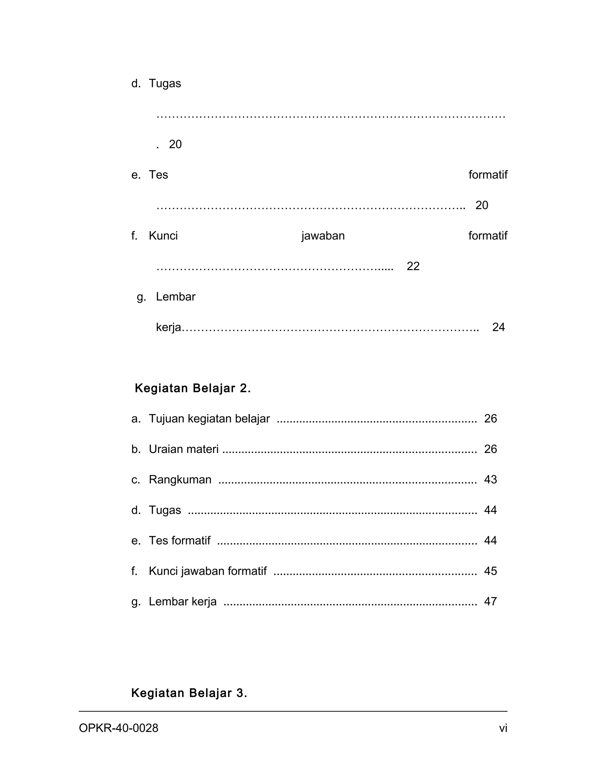 d. Tugas

             ………………………………………………………………………………

             . 20

       e. Tes                                                                                        formatif

             …………………………………………………………………….. 20

       f. Kunci                                       jawaban                                        formatif

             ………………………………………………….....                                              22

        g. Lembar

             kerja…………………………………………………………………..                                                              24




        Kegiatan Belajar 2.

       a. Tujuan kegiatan belajar .............................................................. 26

       b. Uraian materi ............................................................................... 26

       c. Rangkuman ................................................................................ 43

       d. Tugas .......................................................................................... 44

       e. Tes formatif ................................................................................. 44

       f. Kunci jawaban formatif ............................................................... 45

       g. Lembar kerja ............................................................................... 47




       Kegiatan Belajar 3.


OPKR-40-0028                                                                                                    vi
 