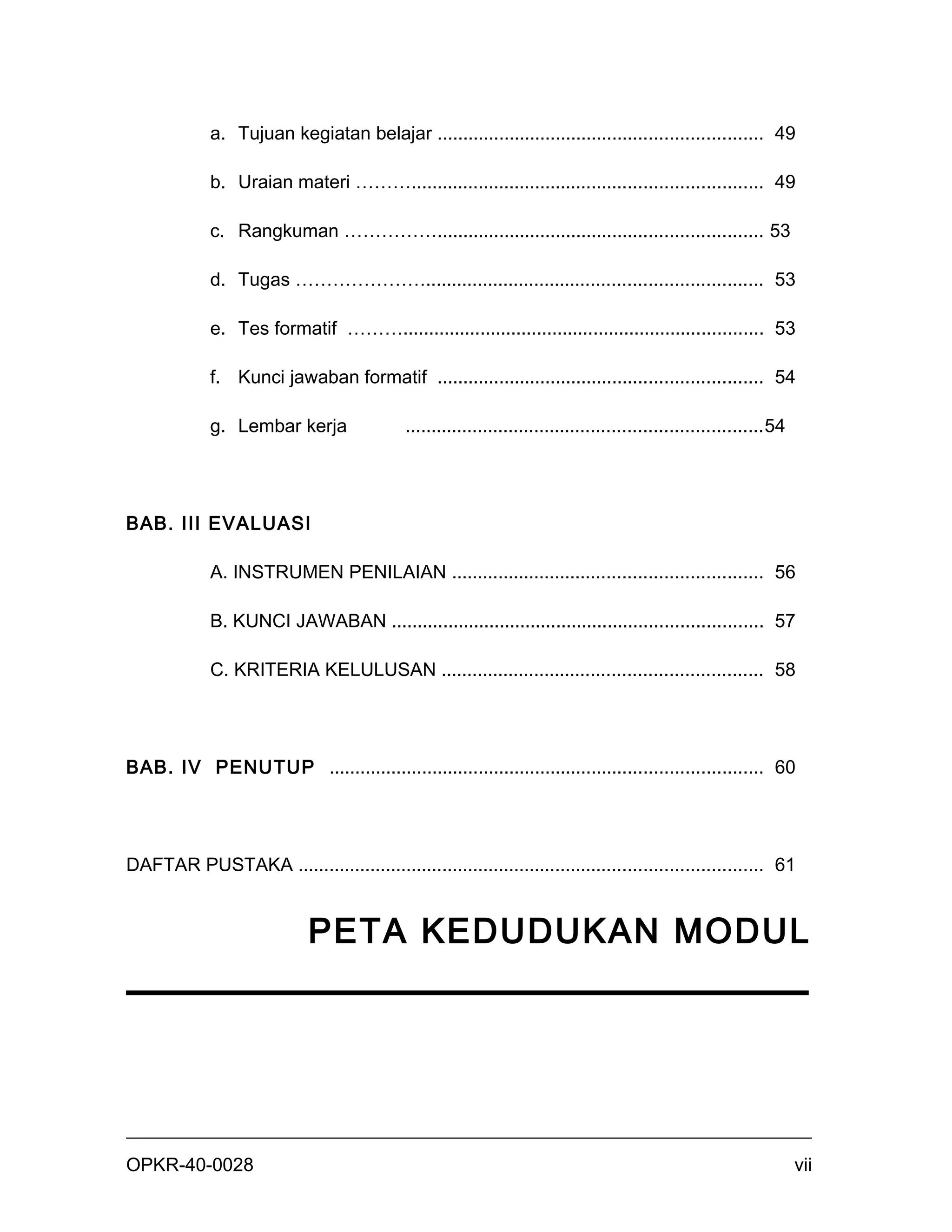 a. Tujuan kegiatan belajar ............................................................... 49

             b. Uraian materi ……….................................................................... 49

             c. Rangkuman ……………............................................................... 53

             d. Tugas …………………................................................................. 53

             e. Tes formatif ………...................................................................... 53

             f. Kunci jawaban formatif ............................................................... 54

             g. Lembar kerja                 .....................................................................54




BAB. III EVALUASI

             A. INSTRUMEN PENILAIAN ............................................................ 56

             B. KUNCI JAWABAN ........................................................................ 57

             C. KRITERIA KELULUSAN .............................................................. 58




BAB. IV PENUTUP .................................................................................... 60




DAFTAR PUSTAKA .......................................................................................... 61


                             PETA KEDUDUKAN MODUL




OPKR-40-0028                                                                                                           vii
 