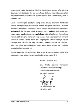 unsure dunia usaha dan industri (DU/DI), dan berbagai sumber referensi yang 
digunakan baik dari dalam dan luar negri. Modul dilakukan melalui beberapa tahap 
pengerjaan termasuk validasi dan uji coba kepada para peserta Diklat/Siswa di 
beberapa SMK. 
Sesuai perkembangan paradigma yang selalu terjadi, Direktorat Pembinaan 
Sekolah Menengah Kejuruan Direktorat Jenderal Manajemen Pendidikan Dasar dan 
Menengah beserta para penulis dan unsure terlibat, menerima masukan-masukan 
konstruktif dari berbagai pihak khususnya para praktisi dunia usaha dan 
industri, para akademis, dan para psikologis untuk dihasilkannya Sumber Daya 
Manusia (SDM) tingkat menengah yang handal. Pada kesempatan baik ini kami 
sampaikan ucapan terima kasih dan penghargaan sebesar-besarnya kepada 
berbagai pihak terutama tim penyusun modul, para nara sumber dan fasilitator, 
serta para editor atas dedikasi dan pengorbanan waktu, tenaga, dan pemikiran 
untuk dihasilkannya modul ini. 
Semoga modul ini bermanfaat bagi kita semua, khususnya peserta Diklat SMK 
atau praktisi yang sedang mengembangkan bahan ajar modul SMK. 
Modul ELKA-MR.UM.008.A 
ii 
Jakarta, Desember 2005 
a.n. Direktur Jenderal Manajemen 
Pendidikan Dasar dan Menengah 
Direktur Pembinaan Sekolah 
Menengah Kejuruan 
Dr, Joko Sutrisno, MM 
NIP 131415680 
 