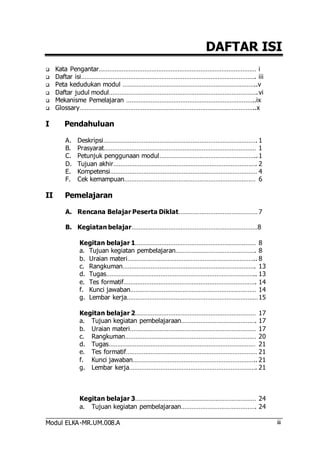 Modul ELKA-MR.UM.008.A 
DAFTAR ISI 
iii 
 Kata Pengantar……………………………………………………………………………… i 
 Daftar isi………………………………………………………………………………………. iii 
 Peta kedudukan modul …………………………………………………………………..v 
 Daftar judul modul…………………………………………………………………………. vi 
 Mekanisme Pemelajaran ………………………………………………………………..ix 
 Glossary………………………………………………………………………………………..x 
I Pendahuluan 
A. Deskripsi……………………………………………………………………………. 1 
B. Prasyarat…………………………………………………………………………… 1 
C. Petunjuk penggunaan modul……………………………………………….. 1 
D. Tujuan akhir………………………………………………………………………. 2 
E. Kompetensi………………………………………………………………………… 4 
F. Cek kemampuan………………………………………………………………… 6 
II Pemelajaran 
A. Rencana Belajar Peserta Diklat……………………………………… 7 
B. Kegiatan belajar………………………………………………………………8 
Kegitan belajar 1…………………………………………………………… 8 
a. Tujuan kegiatan pembelajaran………………………………………. 8 
b. Uraian materi……………………………………………………………….. 8 
c. Rangkuman…………………………………………………………………. 13 
d. Tugas………………………………………………………………………….. 13 
e. Tes formatif…………………………………………………………………. 14 
f. Kunci jawaban……………………………………………………………… 14 
g. Lembar kerja………………………………………………………………… 15 
Kegitan belajar 2…………………………………………………………… 17 
a. Tujuan kegiatan pembelajaraan……………………………………. 17 
b. Uraian materi……………………………………………………………… 17 
c. Rangkuman………………………………………………………………… 20 
d. Tugas………………………………………………………………………… 21 
e. Tes formatif………………………………………………………………… 21 
f. Kunci jawaban…………………………………………………………….. 21 
g. Lembar kerja………………………………………………………………. 21 
Kegitan belajar 3…………………………………………………………… 24 
a. Tujuan kegiatan pembelajaraan……………………………………. 24 
 