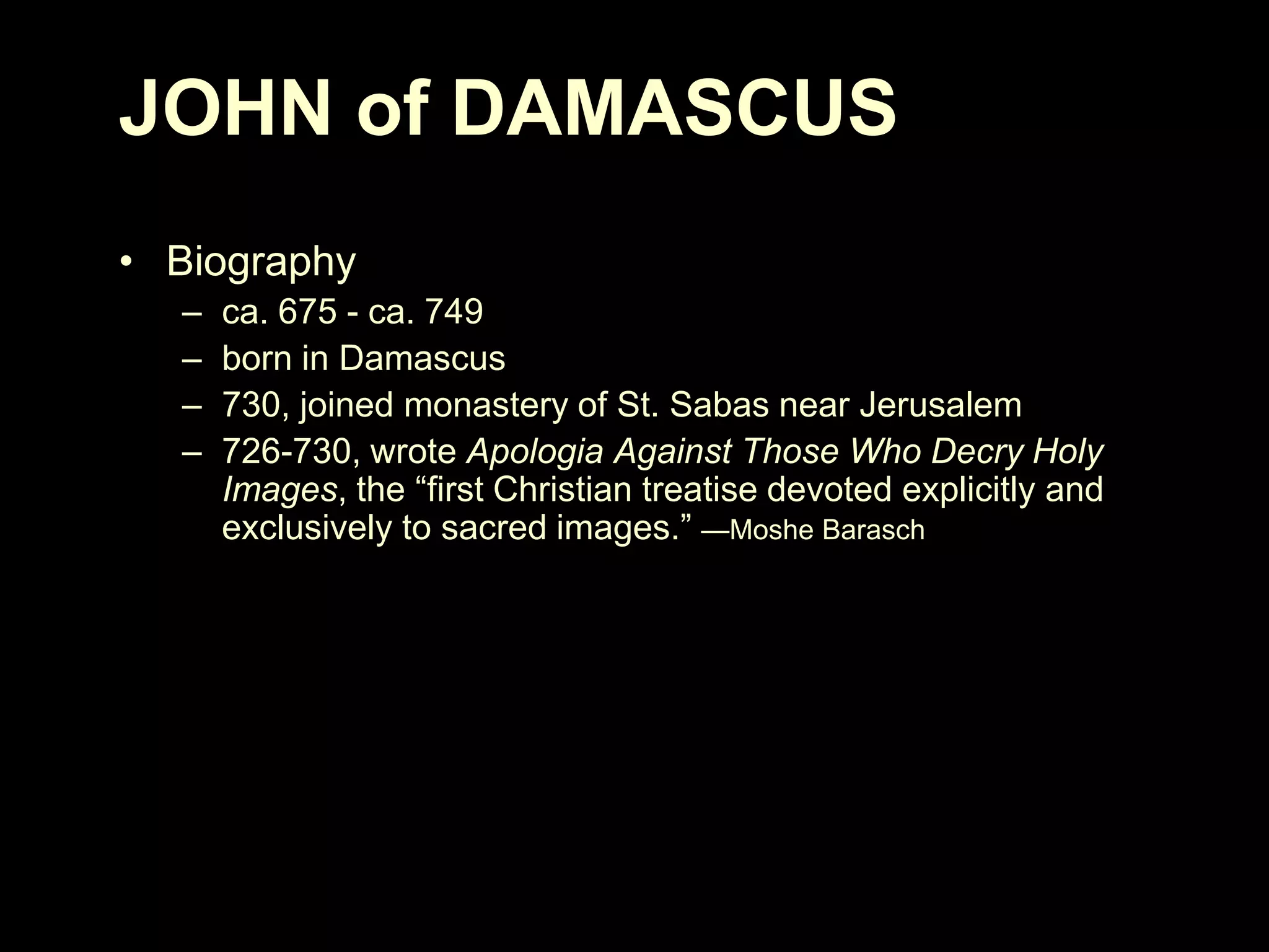 JOHN of DAMASCUS
• Biography
–
–
–
–

ca. 675 - ca. 749
born in Damascus
730, joined monastery of St. Sabas near Jerusalem
726-730, wrote Apologia Against Those Who Decry Holy
Images, the ―first Christian treatise devoted explicitly and
exclusively to sacred images.‖ —Moshe Barasch

 
