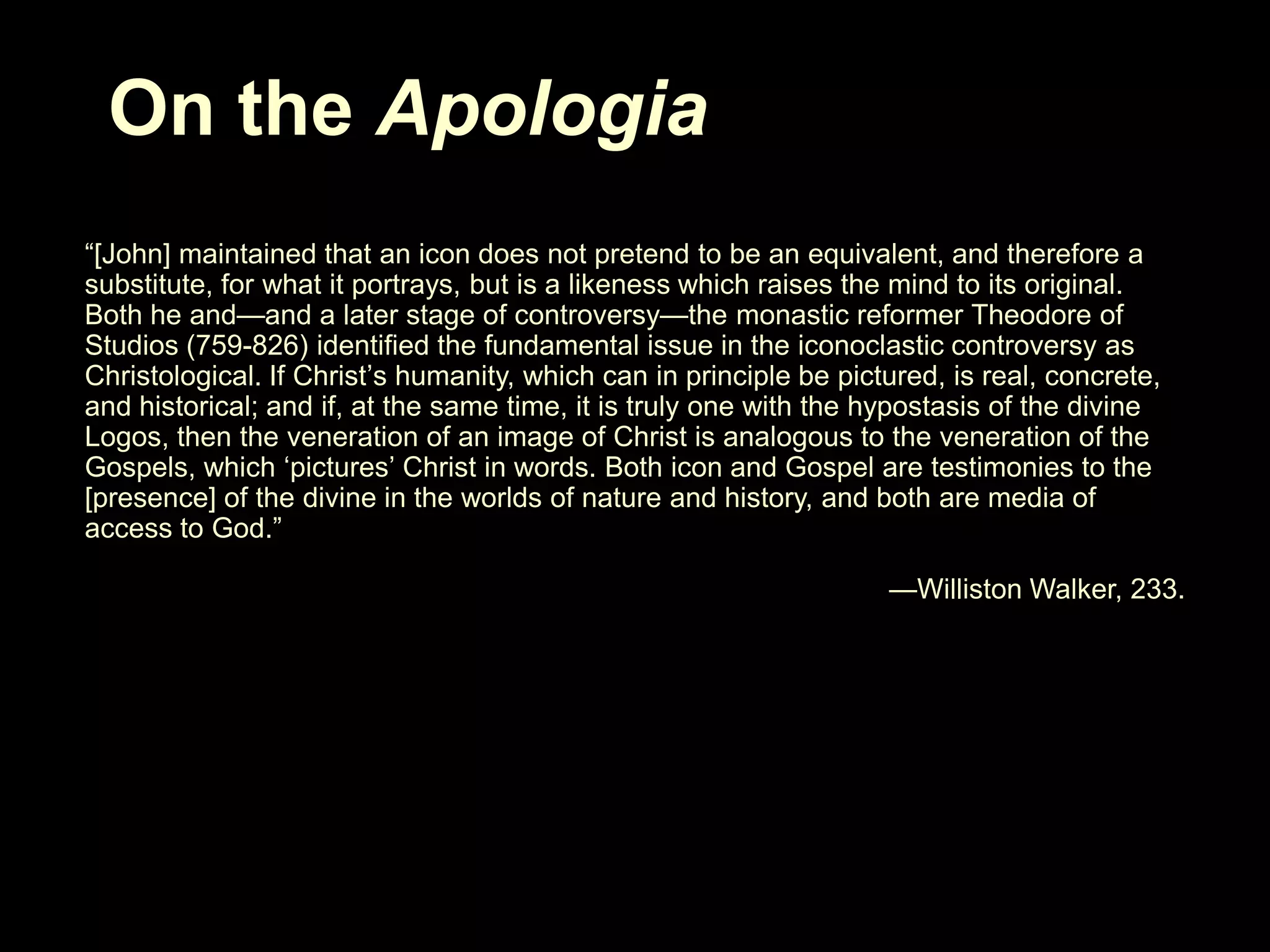 On the Apologia
―[John] maintained that an icon does not pretend to be an equivalent, and therefore a
substitute, for what it portrays, but is a likeness which raises the mind to its original.
Both he and—and a later stage of controversy—the monastic reformer Theodore of
Studios (759-826) identified the fundamental issue in the iconoclastic controversy as
Christological. If Christ‘s humanity, which can in principle be pictured, is real, concrete,
and historical; and if, at the same time, it is truly one with the hypostasis of the divine
Logos, then the veneration of an image of Christ is analogous to the veneration of the
Gospels, which ‗pictures‘ Christ in words. Both icon and Gospel are testimonies to the
[presence] of the divine in the worlds of nature and history, and both are media of
access to God.‖
—Williston Walker, 233.

 