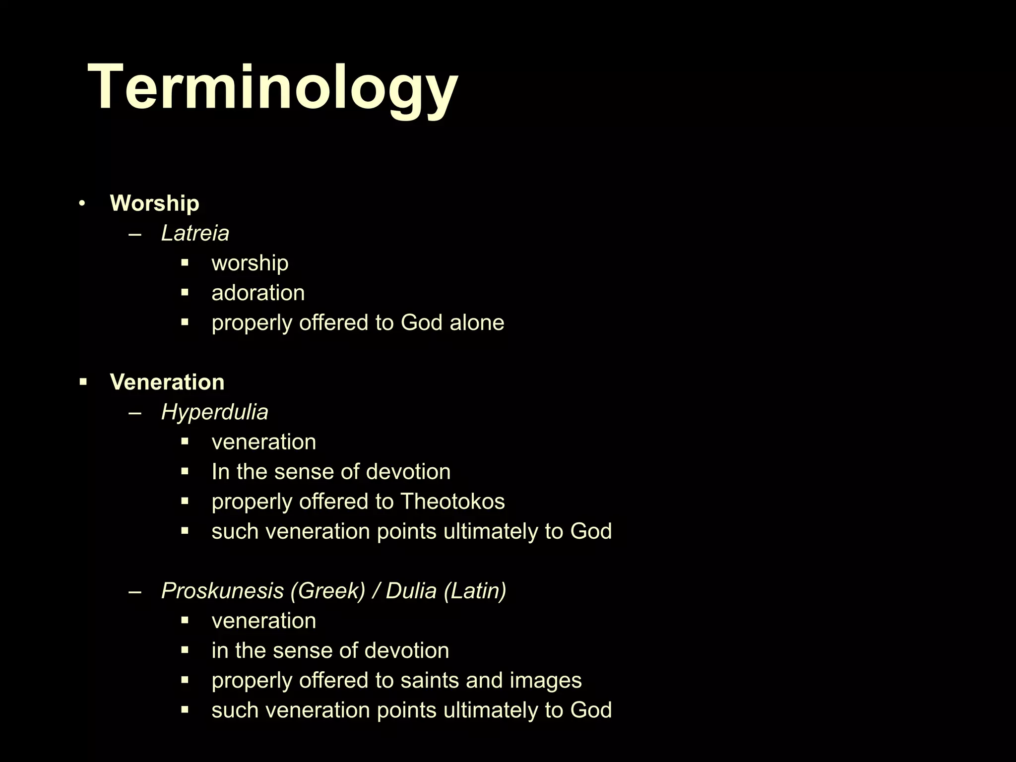 Terminology
•

Worship
– Latreia
 worship
 adoration
 properly offered to God alone

 Veneration
– Hyperdulia
 veneration
 In the sense of devotion
 properly offered to Theotokos
 such veneration points ultimately to God

– Proskunesis (Greek) / Dulia (Latin)
 veneration
 in the sense of devotion
 properly offered to saints and images
 such veneration points ultimately to God

 