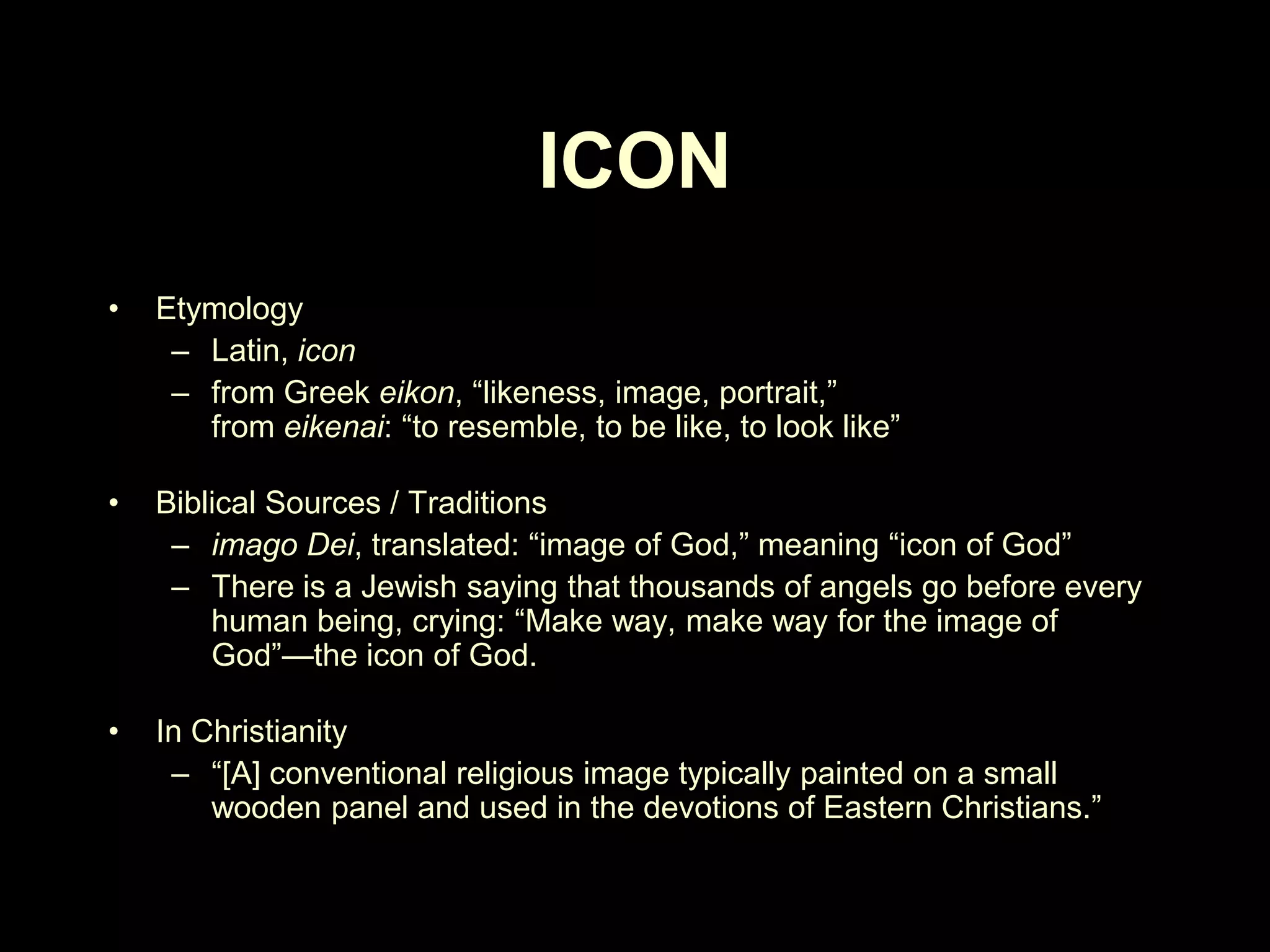 ICON
•

Etymology
– Latin, icon
– from Greek eikon, ―likeness, image, portrait,‖
from eikenai: ―to resemble, to be like, to look like‖

•

Biblical Sources / Traditions
– imago Dei, translated: ―image of God,‖ meaning ―icon of God‖
– There is a Jewish saying that thousands of angels go before every
human being, crying: ―Make way, make way for the image of
God‖—the icon of God.

•

In Christianity
– ―[A] conventional religious image typically painted on a small
wooden panel and used in the devotions of Eastern Christians.‖

 